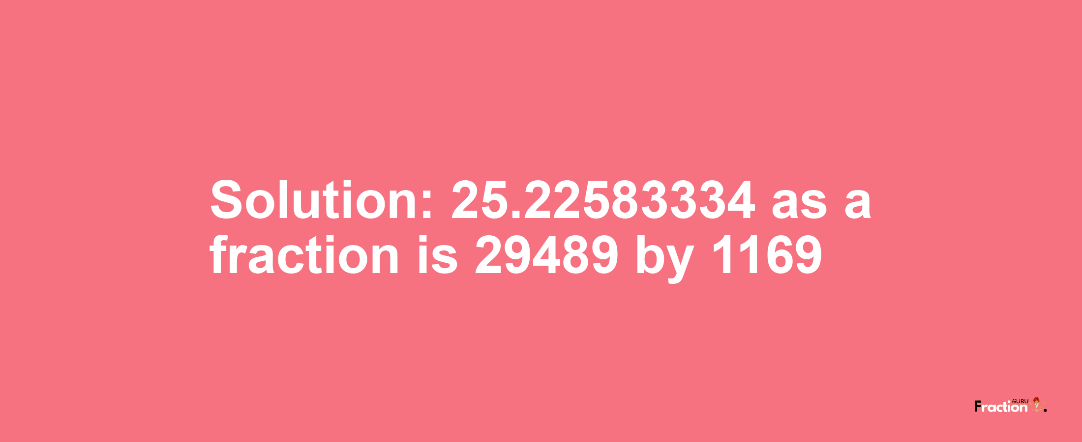 Solution:25.22583334 as a fraction is 29489/1169